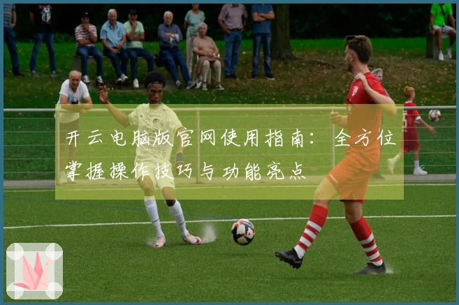 开云电脑版官网使用指南:全方位掌握操作技巧与功能亮点