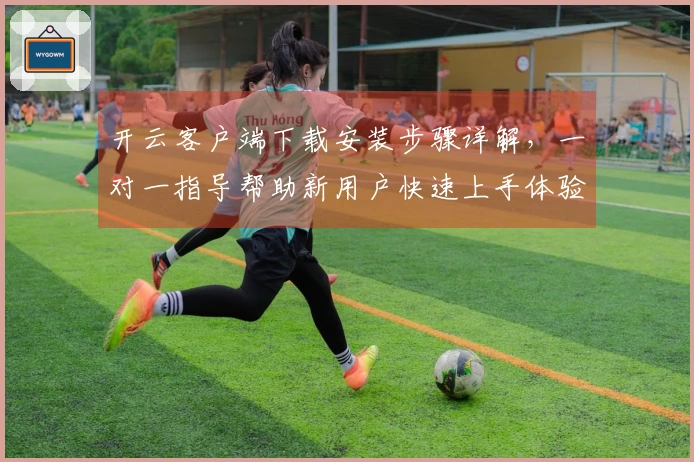开云客户端下载安装步骤详解,一对一指导帮助新用户快速上手体验便捷服务