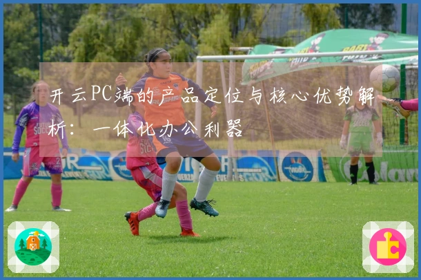 开云PC端的产品定位与核心优势解析：一体化办公利器